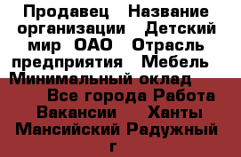 Продавец › Название организации ­ Детский мир, ОАО › Отрасль предприятия ­ Мебель › Минимальный оклад ­ 27 000 - Все города Работа » Вакансии   . Ханты-Мансийский,Радужный г.